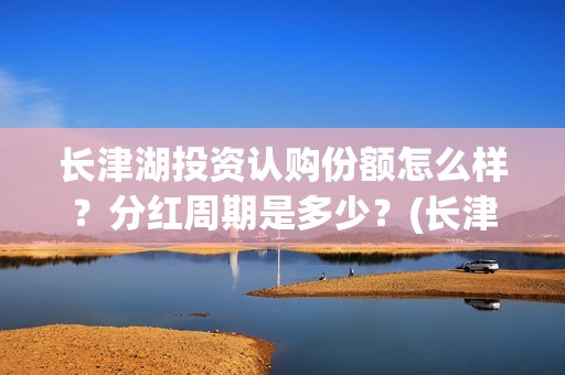 长津湖投资认购份额怎么样？分红周期是多少？(长津湖投资认购股票)