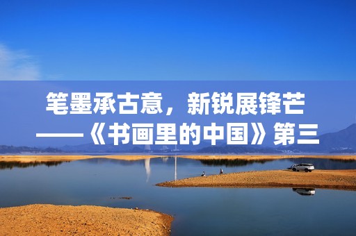 笔墨承古意，新锐展锋芒 ——《书画里的中国》第三季直播直击首届中国画博士生作品展(笔墨诗书)