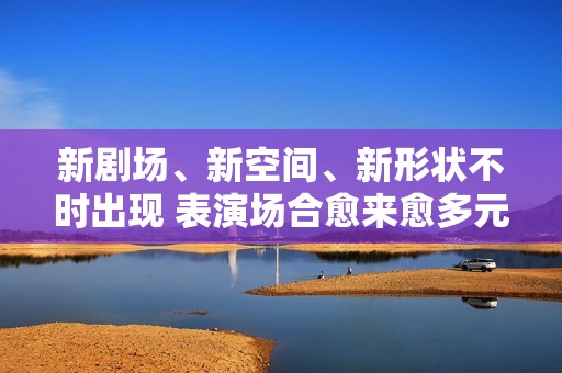 新剧场、新空间、新形状不时出现 表演场合愈来愈多元了