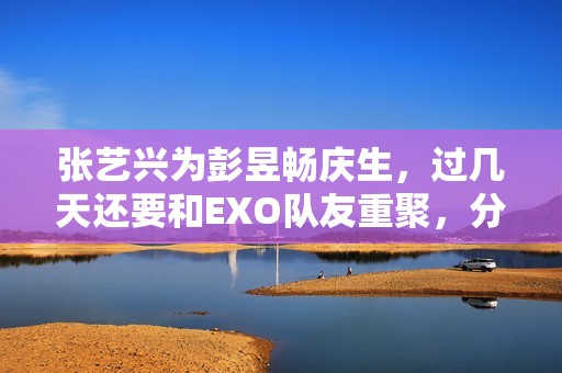 张艺兴为彭昱畅庆生，过几天还要和EXO队友重聚，分缘太好了