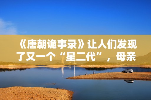 《唐朝诡事录》让人们发现了又一个“星二代”，母亲曾是刘晓庆版《武则天》中的上官婉儿