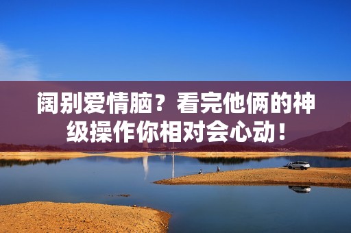 阔别爱情脑？看完他俩的神级操作你相对会心动！