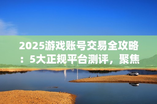 2025游戏账号交易全攻略：5大正规平台测评，聚焦安全与效率的优选指南(关于游戏账号交易是否合法)