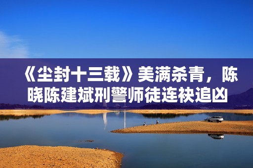 《尘封十三载》美满杀青，陈晓陈建斌刑警师徒连袂追凶