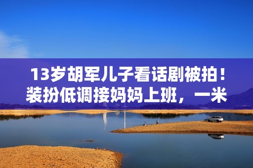 13岁胡军儿子看话剧被拍！装扮低调接妈妈上班，一米八身高太抢眼