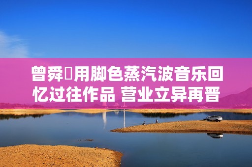 曾舜晞用脚色蒸汽波音乐回忆过往作品 营业立异再晋级