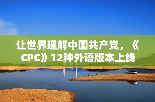 让世界理解中国共产党，《CPC》12种外语版本上线