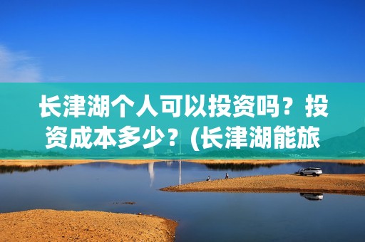 长津湖个人可以投资吗？投资成本多少？(长津湖能旅游吗)