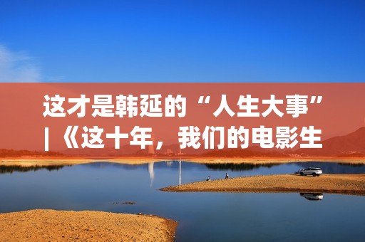 这才是韩延的“人生大事”| 《这十年，我们的电影生涯》系列报导