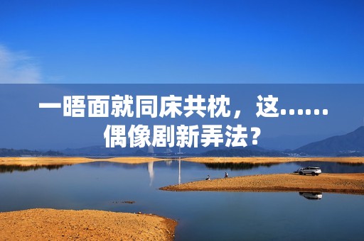 一晤面就同床共枕，这……偶像剧新弄法？