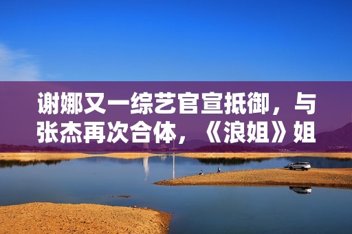 谢娜又一综艺官宣抵御，与张杰再次合体，《浪姐》姐姐也在