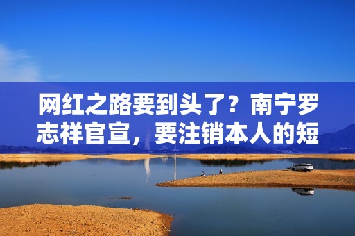网红之路要到头了？南宁罗志祥官宣，要注销本人的短视频账号
