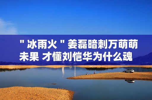 ＂冰雨火＂姜磊暗刺万萌萌未果 才懂刘恺华为什么魂不守舍