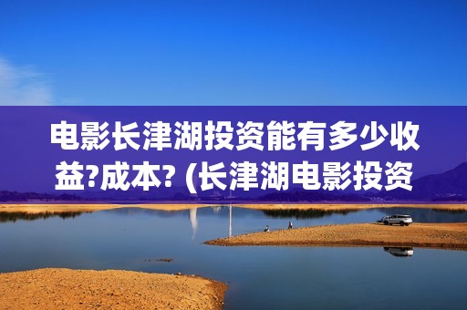 电影长津湖投资能有多少收益?成本? (长津湖电影投资几个亿)