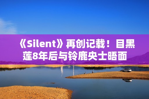 《Silent》再创记载！目黑莲8年后与铃鹿央士晤面