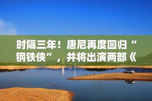 时隔三年！唐尼再度回归“钢铁侠”，并将出演两部《复仇者联盟》作品