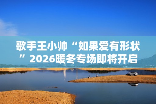 歌手王小帅“如果爱有形状”2026暖冬专场即将开启 歌单升级令人期待