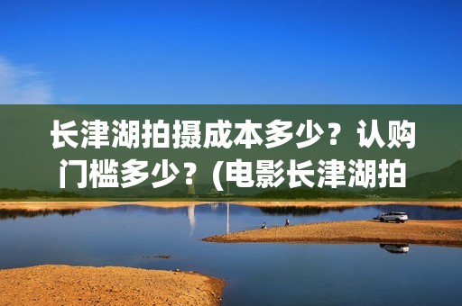 长津湖拍摄成本多少？认购门槛多少？(电影长津湖拍摄成本)
