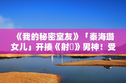 《我的秘密室友》「秦海璐女儿」开揍《射鵰》男神！受封2022最恰蛮横女友