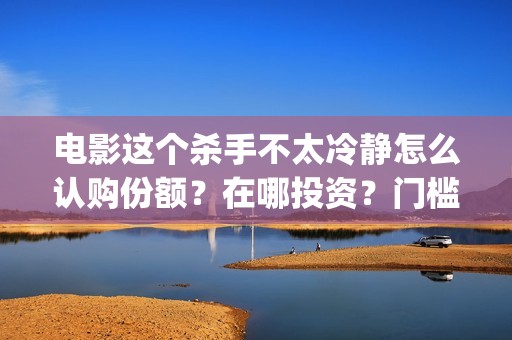 电影这个杀手不太冷静怎么认购份额？在哪投资？门槛多少？？(电影这个杀手不太冷静完整版在线观看)