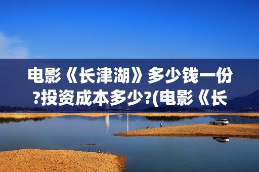 电影《长津湖》多少钱一份?投资成本多少?(电影《长津湖》第2部)