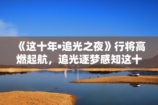 《这十年•追光之夜》行将高燃起航，追光逐梦感知这十年开展