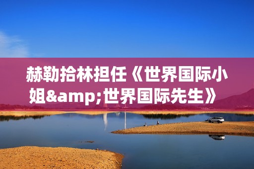 赫勒拾林担任《世界国际小姐&世界国际先生》 中国区首席执行官广受关注(赫勒斯滂)