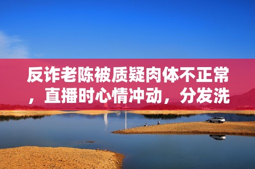 反诈老陈被质疑肉体不正常，直播时心情冲动，分发洗脑谈吐引热议