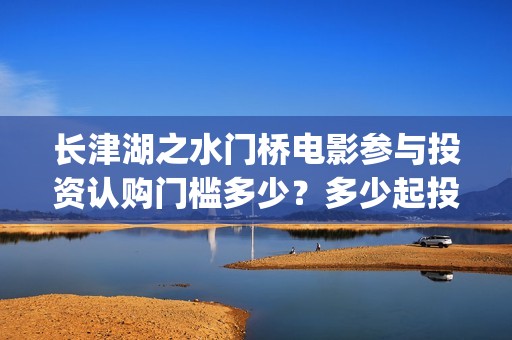 长津湖之水门桥电影参与投资认购门槛多少？多少起投？(长津湖之水门桥演员)