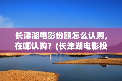 长津湖电影份额怎么认购，在哪认购？(长津湖电影投入多少)
