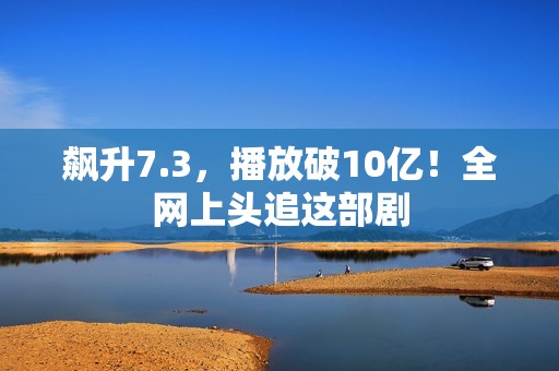 飙升7.3，播放破10亿！全网上头追这部剧