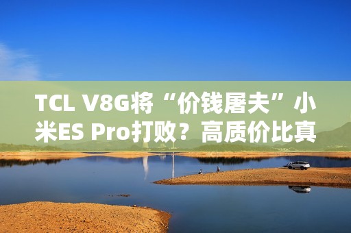 TCL V8G将“价钱屠夫”小米ES Pro打败？高质价比真的喷鼻