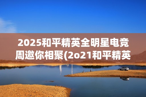 2025和平精英全明星电竞周邀你相聚(2o21和平精英)