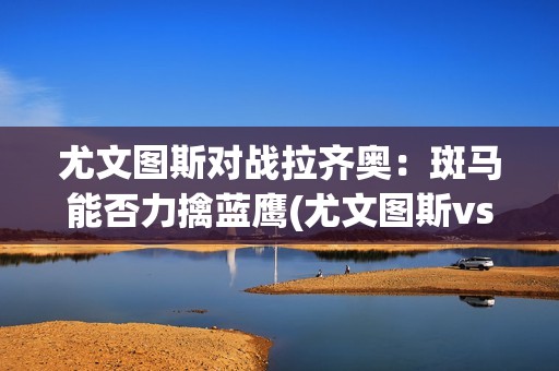 尤文图斯对战拉齐奥：斑马能否力擒蓝鹰(尤文图斯vs拉齐奥赛果)