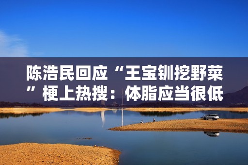 陈浩民回应“王宝钏挖野菜”梗上热搜：体脂应当很低吧