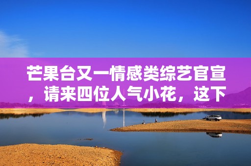 芒果台又一情感类综艺官宣，请来四位人气小花，这下说啥都要追了