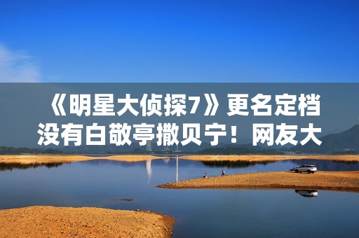 《明星大侦探7》更名定档没有白敬亭撒贝宁！网友大骂强捧新人
