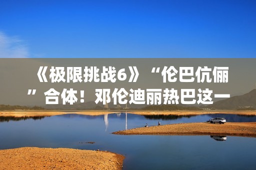 《极限挑战6》“伦巴伉俪”合体！邓伦迪丽热巴这一行为cp满满
