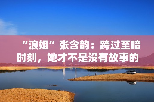 “浪姐”张含韵：跨过至暗时刻，她才不是没有故事的女同窗