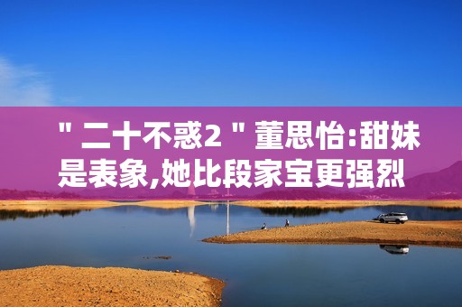 ＂二十不惑2＂董思怡:甜妹是表象,她比段家宝更强烈热闹