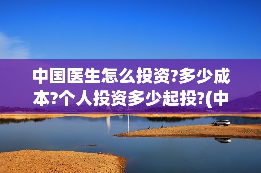 中国医生怎么投资?多少成本?个人投资多少起投?(中国医生怎么办)