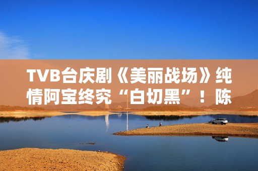 TVB台庆剧《美丽战场》纯情阿宝终究“白切黑”！陈滢担正演复杂女主有欣喜,散户留意：教您拔取三只股票，收费领！