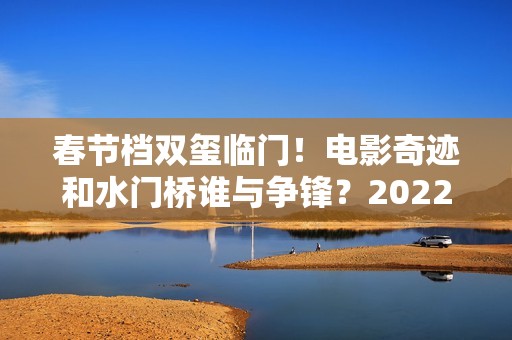 春节档双玺临门！电影奇迹和水门桥谁与争锋？2022春节档票房创新高