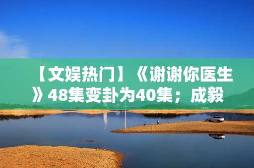【文娱热门】《谢谢你医生》48集变卦为40集；成毅、曾舜晞《莲花楼》杀青