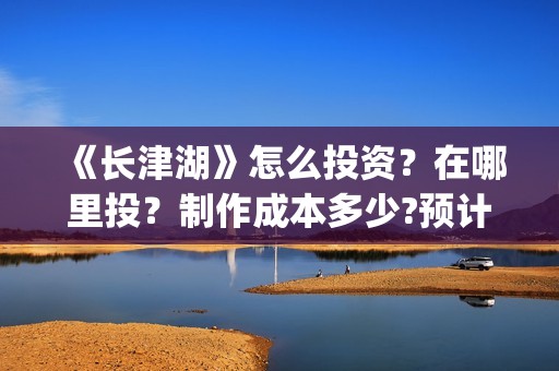 《长津湖》怎么投资？在哪里投？制作成本多少?预计收益如何？(长津湖片段讲解)
