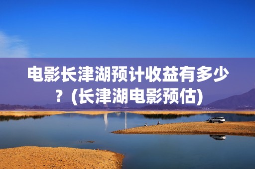 电影长津湖预计收益有多少？(长津湖电影预估)