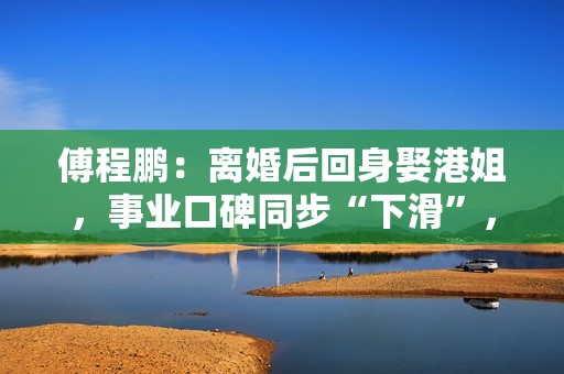 傅程鹏：离婚后回身娶港姐，事业口碑同步“下滑”，更名都回不去