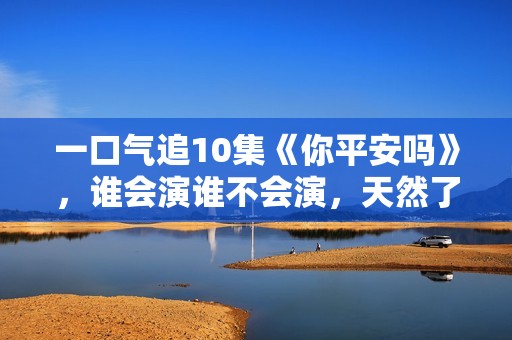 一口气追10集《你平安吗》，谁会演谁不会演，天然了如指掌