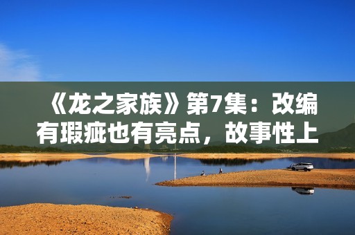 《龙之家族》第7集：改编有瑕疵也有亮点，故事性上仍略逊权游,买白茶怕受骗？加石友找小裕！泉源直供，欠好喝不要钱