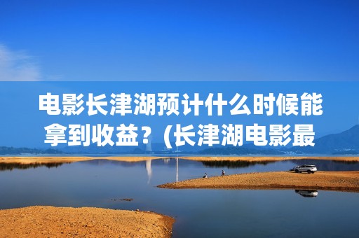 电影长津湖预计什么时候能拿到收益？(长津湖电影最新预测)